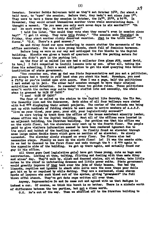 @ 29  Seoator, Sesator Detbhe Ralvorson told se ther’d net Octoler 161, for ahout o DALt b, 4o “open- the session,  Dafors that, they hada:t aet sinee june 15 They vece’to rave & thres day sesston in Octobar, the 2613, 29%h, 43015, Ia Novasser, they wocld sxteed thesselves another three whele sscruciating dave, Uhaught & mosent.  “Io 7ou aean you only work seven daya in six mmthaT “Oh 501 e vork every day.. Yo have an officel”  71014 Toa Tater, “Hov could they vote vhen they eren’t aven in session sinco nayr=" 1T got 1t wrons. They vote this Priday." “Toe seesion seds Thirsdayt On Pelany, they stact assther richly dosncved acation, dat in the Levth heraT™ °T Gimno,t 0K There’s & good snower.  o and ey found ouk eyon wodering to casers shutter the sovensata of the office secratary. She s a nice youmg bonds, shock Tull of fealaias horacaes.  Serore Long o were on O vay and schleped. the ox Mocks %o the Cupitol butiding, Blonits sa gives & buach of quariers o feed the parking neters for hose ¥ didars fark th 1he farking 100  ko, the four of ta valked (ue now bad & collector fron plasa 25, sased Durid, 10 tous) 1 £l coapelied to instidh Lessons into Ay son ‘ATt all, taking Ma fron his schooling,  feit a sorel obligation 1o got s alad quacying thls bollow Lratitution of state goversaent.  LSox rescabar son, when A7 dad was State Tepresentative and you net & polltictan, you aluays bad & tveaty i youk hand vhen 7ou ahaok no Muod. Nowadavs, You peel T Farty o you’re Tooked spon vith scorn, ihes 1 vas & page, half the politicians T 2ot sndd’vp in il The other MLF somshes moaged to have their SriRLpal ctivitios aviid datection.  So Tessaber these tro Siden rloe, These plitictans EeTY VoTah the carion cojy Mt they re seelfed Lato and secondly, L who a1 eresaed by D 07 CASHI~  1 Sout A8 @ cusin® S  T Toux. of us valked up the stairs o the’Capitol ke Dorotiy, the Tin n, 5 Govardly Lion aad the Scicecrow,  Both sides of a1l four hallrays vere hoked Ren T erE dioptaying sheir schasl projects. The centar af ihe rotunia vas being Set’up wtth hustteds of faldiag chalrs o seat soon Lo Arrive Reabers of A.A.R.P. ZZive’an your tired, our poot, your old, your lagislatively sorevedi®  e vers. 7 15 Srack dowd the off1de of the houss sssistaat alserity leader, whons attice vas 15 the pito] wulldtag. Fost al) of the ffioes vere located n 275 scent Wuilding, the Strattan butlding. OuF roblen waa ihat his atfice e o Do Txih Tloot, ut the slevators oaly veat up 1o the fourth fioor.  Tha posle Patd "o give viaitars inforaation seened 1o have. bnen rendared Lgnorant. due 1o oo evick and. bbbt of the bistling crowt, e fisally fowd an slevalor theougd ao2eJacgs oaien dovtie doncs welch gave mb aeation of 4n slevaior.  We slovly Sioandsi: The slovior slowty stopped oo evey floor. Teo floors aloe d eemmting stego. FLaAlly ve yere 3 the sixth floori Lol It s the semate stde. 357V tas to Essoend 10 e fires Floor and wade troseh the b - i &3 sgnin 1o  af the Milding. 4o ot up thers again, snd actally found o o 15 mas orti  11 these guys-(snd legtalative gals) have got thess youwg, cute as bugs era secretariea,  Looking at thea, talking, flirting tnd dealing uith thea made fikey 204 ninest day. They’d valk by, cliab aod descend stairs, stt at desks, take little Sotes &0 the chlef in infatusting dresses and 1ittle jower wults. State govermsent ould greatly iaprove f thay ook over the jobs of thelx bosses. Too Sad the iaards, repiiles sad Lginas in shark skin sults vere the 026s these poor dolls ot Al on by or twpilesd by while dating. They are s smtammed, clean shaves Tarde of laxyers wha suck Hood out of the iving "gownment® ite full Slova offal stench. Thay’ve got date rape  Snded & our. OF courss, %o think his bunch ia 2o better. There s  nickels worth  of differsnce betuem the two arties, but pot s dizes vorth. Ok, Ha’s out of the vay. Than we shuffled off o the Stratton butlding to 